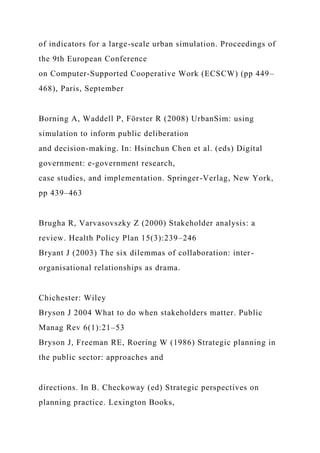 of indicators for a large-scale urban simulation. Proceedings of
the 9th European Conference
on Computer-Supported Cooperative Work (ECSCW) (pp 449–
468), Paris, September
Borning A, Waddell P, Förster R (2008) UrbanSim: using
simulation to inform public deliberation
and decision-making. In: Hsinchun Chen et al. (eds) Digital
government: e-government research,
case studies, and implementation. Springer-Verlag, New York,
pp 439–463
Brugha R, Varvasovszky Z (2000) Stakeholder analysis: a
review. Health Policy Plan 15(3):239–246
Bryant J (2003) The six dilemmas of collaboration: inter-
organisational relationships as drama.
Chichester: Wiley
Bryson J 2004 What to do when stakeholders matter. Public
Manag Rev 6(1):21–53
Bryson J, Freeman RE, Roering W (1986) Strategic planning in
the public sector: approaches and
directions. In B. Checkoway (ed) Strategic perspectives on
planning practice. Lexington Books,
 