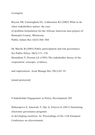 Lexington
Bryson JM, Cunningham GL, Lokkesmoe KJ (2002) What to do
when stakeholders matter: the case
of problem formulation for the African American men project of
Hennepin County, Minnesota.
Public Admin Rev 62(5):568–584
De Marchi B (2003) Public participation and risk governance.
Sci Public Policy 30(3):171–176
Donaldson T, Preston LE (1995) The stakeholder theory of the
corporation: concepts, evidence,
and implications. Acad Manage Rev 20(1):65–91
[email protected]
9 Stakeholder Engagement in Policy Development 203
Dzhusupova Z, Janowski T, Ojo A, Estevez E (2011) Sustaining
electronic governance programs
in developing countries. In: Proceedings of the 11th European
Conference on eGovernment
 