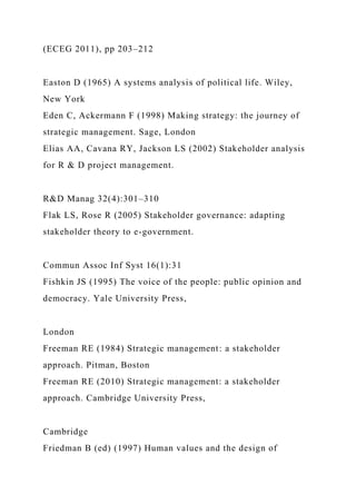 (ECEG 2011), pp 203–212
Easton D (1965) A systems analysis of political life. Wiley,
New York
Eden C, Ackermann F (1998) Making strategy: the journey of
strategic management. Sage, London
Elias AA, Cavana RY, Jackson LS (2002) Stakeholder analysis
for R & D project management.
R&D Manag 32(4):301–310
Flak LS, Rose R (2005) Stakeholder governance: adapting
stakeholder theory to e-government.
Commun Assoc Inf Syst 16(1):31
Fishkin JS (1995) The voice of the people: public opinion and
democracy. Yale University Press,
London
Freeman RE (1984) Strategic management: a stakeholder
approach. Pitman, Boston
Freeman RE (2010) Strategic management: a stakeholder
approach. Cambridge University Press,
Cambridge
Friedman B (ed) (1997) Human values and the design of
 