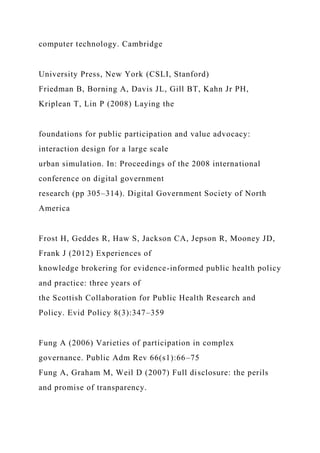 computer technology. Cambridge
University Press, New York (CSLI, Stanford)
Friedman B, Borning A, Davis JL, Gill BT, Kahn Jr PH,
Kriplean T, Lin P (2008) Laying the
foundations for public participation and value advocacy:
interaction design for a large scale
urban simulation. In: Proceedings of the 2008 international
conference on digital government
research (pp 305–314). Digital Government Society of North
America
Frost H, Geddes R, Haw S, Jackson CA, Jepson R, Mooney JD,
Frank J (2012) Experiences of
knowledge brokering for evidence-informed public health policy
and practice: three years of
the Scottish Collaboration for Public Health Research and
Policy. Evid Policy 8(3):347–359
Fung A (2006) Varieties of participation in complex
governance. Public Adm Rev 66(s1):66–75
Fung A, Graham M, Weil D (2007) Full disclosure: the perils
and promise of transparency.
 