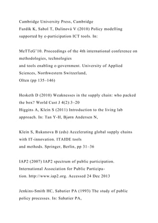 Cambridge University Press, Cambridge
Furdík K, Sabol T, Dulinová V (2010) Policy modelling
supported by e-participation ICT tools. In:
MeTTeG’10. Proceedings of the 4th international conference on
methodologies, technologies
and tools enabling e-government. University of Applied
Sciences, Northwestern Switzerland,
Olten (pp 135–146)
Hesketh D (2010) Weaknesses in the supply chain: who packed
the box? World Cust J 4(2):3–20
Higgins A, Klein S (2011) Introduction to the living lab
approach. In: Tan Y-H, Bjørn Andersen N,
Klein S, Rukanova B (eds) Accelerating global supply chains
with IT-innovation. ITAIDE tools
and methods. Springer, Berlin, pp 31–36
IAP2 (2007) IAP2 spectrum of public participation.
International Association for Public Participa-
tion. http://www.iap2.org. Accessed 24 Dec 2013
Jenkins-Smith HC, Sabatier PA (1993) The study of public
policy processes. In: Sabatier PA,
 