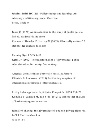 Jenkins-Smith HC (eds) Policy change and learning. An
advocacy coalition approach. Westview
Press, Boulder
Jones C (1977) An introduction to the study of public policy,
3rd ed. Wadsworth, Belmont
Kennon N, Howden P, Hartley M (2009) Who really matters? A
stakeholder analysis tool. Ext
Farming Syst J 5(2):9–17
Kettl DF (2002) The transformation of governance: public
administration for twenty-first century
America. John Hopkins University Press, Baltimore
Klievink B, Lucassen I (2013) Facilitating adoption of
international information infrastructures: a
Living Labs approach. Lect Notes Comput Sci 8074:250–261
Klievink B, Janssen M, Tan Y-H (2012) A stakeholder analysis
of business-to-government in-
formation sharing: the governance of a public-private platform.
Int’l J Electron Gov Res
8(4):54–64
 