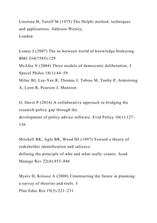 Linstone H, Turoff M (1975) The Delphi method: techniques
and applications. Addison-Wesley,
London
Lomas J (2007) The in-between world of knowledge brokering.
BMJ 334(7585):129
McAfee N (2004) Three models of democratic deliberation. J
Specul Philos 18(1):44–59
Milne BJ, Lay-Yee R, Thomas J, Tobias M, Tuohy P, Armstrong
A, Lynn R, Pearson J, Mannion
O, Davis P (2014) A collaborative approach to bridging the
research-policy gap through the
development of policy advice software. Evid Policy 10(1):127–
136
Mitchell RK, Agle BR, Wood DJ (1997) Toward a theory of
stakeholder identification and salience:
defining the principle of who and what really counts. Acad
Manage Rev 22(4):853–886
Myers D, Kitsuse A (2000) Constructing the future in planning:
a survey of theories and tools. J
Plan Educ Res 19(3):221–231
 