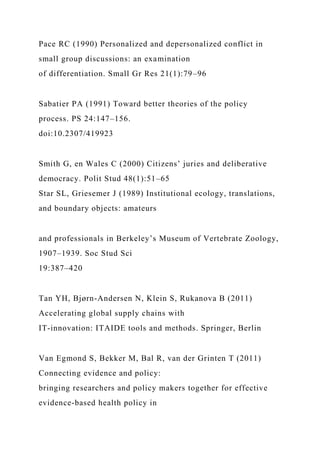Pace RC (1990) Personalized and depersonalized conflict in
small group discussions: an examination
of differentiation. Small Gr Res 21(1):79–96
Sabatier PA (1991) Toward better theories of the policy
process. PS 24:147–156.
doi:10.2307/419923
Smith G, en Wales C (2000) Citizens’ juries and deliberative
democracy. Polit Stud 48(1):51–65
Star SL, Griesemer J (1989) Institutional ecology, translations,
and boundary objects: amateurs
and professionals in Berkeley’s Museum of Vertebrate Zoology,
1907–1939. Soc Stud Sci
19:387–420
Tan YH, Bjørn-Andersen N, Klein S, Rukanova B (2011)
Accelerating global supply chains with
IT-innovation: ITAIDE tools and methods. Springer, Berlin
Van Egmond S, Bekker M, Bal R, van der Grinten T (2011)
Connecting evidence and policy:
bringing researchers and policy makers together for effective
evidence-based health policy in
 