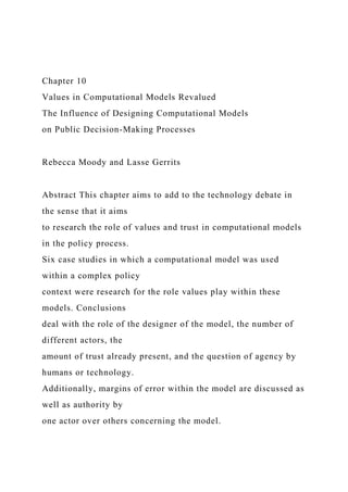 Chapter 10
Values in Computational Models Revalued
The Influence of Designing Computational Models
on Public Decision-Making Processes
Rebecca Moody and Lasse Gerrits
Abstract This chapter aims to add to the technology debate in
the sense that it aims
to research the role of values and trust in computational models
in the policy process.
Six case studies in which a computational model was used
within a complex policy
context were research for the role values play within these
models. Conclusions
deal with the role of the designer of the model, the number of
different actors, the
amount of trust already present, and the question of agency by
humans or technology.
Additionally, margins of error within the model are discussed as
well as authority by
one actor over others concerning the model.
 