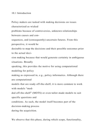 10.1 Introduction
Policy makers are tasked with making decisions on issues
characterized as wicked
problems because of controversies, unknown relationships
between causes and con-
sequences, and (consequently) uncertain futures. From this
perspective, it would be
desirable to map the decisions and their possible outcomes prior
to the actual deci-
sion making because that would generate certainty in ambiguous
situations. Broadly
speaking, this provides the motive for using computational
modeling for policy
making as expressed in, e.g., policy informatics. Although there
are computational
models that are ready off-the-shelf, it is more common to work
with models “mod-
ded off-the-shelf” (MOTS) or even tailor-made models to suit
specific questions and
conditions. As such, the model itself becomes part of the
decision-making process
during the acquisition.
We observe that this phase, during which scope, functionality,
 