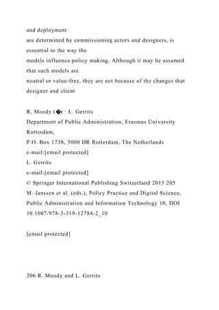 and deployment
are determined by commissioning actors and designers, is
essential to the way the
models influence policy making. Although it may be assumed
that such models are
neutral or value-free, they are not because of the changes that
designer and client
R. Moody (�) · L. Gerrits
Department of Public Administration, Erasmus University
Rotterdam,
P.O. Box 1738, 3000 DR Rotterdam, The Netherlands
e-mail:[email protected]
L. Gerrits
e-mail:[email protected]
© Springer International Publishing Switzerland 2015 205
M. Janssen et al. (eds.), Policy Practice and Digital Science,
Public Administration and Information Technology 10, DOI
10.1007/978-3-319-12784-2_10
[email protected]
206 R. Moody and L. Gerrits
 