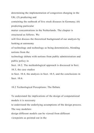 determining the implementation of congestion charging in the
UK; (5) predicting and
containing the outbreak of live stock diseases in Germany; (6)
predicting particular
matter concentrations in the Netherlands. The chapter is
structured as follows. We
will first discuss the theoretical background of our analysis by
looking at autonomy
of technology and technology as being deterministic, blending
notions from the
technology debate with notions from public administration and
public policy in
Sect. 10.2. The methodological approach is discussed in Sect.
10.3, the case studies
in Sect. 10.4, the analysis in Sect. 10.5, and the conclusions in
Sect. 10.6.
10.2 Technological Perceptions: The Debate
To understand the implications of the design of computational
models it is necessary
to understand the underlying assumptions of the design process.
The way modelers
design different models can be viewed from different
viewpoints as pointed out in the
 