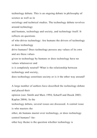 technology debate. This is an ongoing debate in philosophy of
science as well as in
sociology and technical studies. The technology debate revolves
around technology
and humans, technology and society, and technology itself. It
reflects on questions
of who drives technology: Are humans the drivers of technology
or does technology
drive humans? Does technology possess any values of its own
and are these values
given to technology by humans or does technology have no
values whatsoever and
is it completely neutral? What is the relationship between
technology and society,
does technology constitute society or is it the other way around?
A large number of authors have described the technology debate
and placed their
opinion (see: Smith and Marx 1994; Scharff and Dusek 2003;
Kaplan 2004). In the
technology debate, several issues are discussed. A central issue
is who masters the
other, do humans master over technology, or does technology
control humans? An-
other key theme is the question whether technology is
 