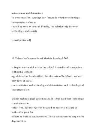 autonomous and determines
its own causality. Another key feature is whether technology
incorporates values or
should be seen as neutral. Finally, the relationship between
technology and society
[email protected]
10 Values in Computational Models Revalued 207
is important—which drives the other? A number of standpoints
within the technol-
ogy debate can be identified. For the sake of briefness, we will
only look at social
constructivism and technological determinism and technological
instrumentalism.
Within technological determinism, it is believed that technology
is not neutral or
value-free. Technology can be good or bad or a mixture of
both—this goes for
effects as well as consequences. These consequences may not be
dependent on
 