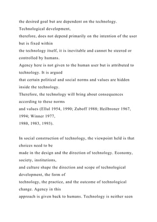 the desired goal but are dependent on the technology.
Technological development,
therefore, does not depend primarily on the intention of the user
but is fixed within
the technology itself, it is inevitable and cannot be steered or
controlled by humans.
Agency here is not given to the human user but is attributed to
technology. It is argued
that certain political and social norms and values are hidden
inside the technology.
Therefore, the technology will bring about consequences
according to these norms
and values (Ellul 1954, 1990; Zuboff 1988; Heilbroner 1967,
1994; Winner 1977,
1980, 1983, 1993).
In social construction of technology, the viewpoint held is that
choices need to be
made in the design and the direction of technology. Economy,
society, institutions,
and culture shape the direction and scope of technological
development, the form of
technology, the practice, and the outcome of technological
change. Agency in this
approach is given back to humans. Technology is neither seen
 