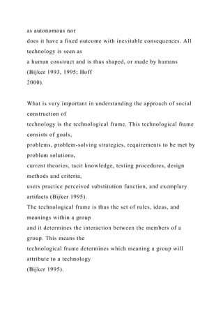 as autonomous nor
does it have a fixed outcome with inevitable consequences. All
technology is seen as
a human construct and is thus shaped, or made by humans
(Bijker 1993, 1995; Hoff
2000).
What is very important in understanding the approach of social
construction of
technology is the technological frame. This technological frame
consists of goals,
problems, problem-solving strategies, requirements to be met by
problem solutions,
current theories, tacit knowledge, testing procedures, design
methods and criteria,
users practice perceived substitution function, and exemplary
artifacts (Bijker 1995).
The technological frame is thus the set of rules, ideas, and
meanings within a group
and it determines the interaction between the members of a
group. This means the
technological frame determines which meaning a group will
attribute to a technology
(Bijker 1995).
 