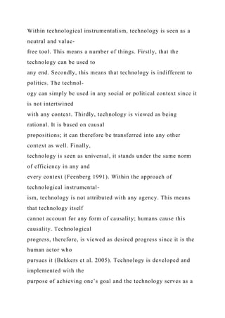 Within technological instrumentalism, technology is seen as a
neutral and value-
free tool. This means a number of things. Firstly, that the
technology can be used to
any end. Secondly, this means that technology is indifferent to
politics. The technol-
ogy can simply be used in any social or political context since it
is not intertwined
with any context. Thirdly, technology is viewed as being
rational. It is based on causal
propositions; it can therefore be transferred into any other
context as well. Finally,
technology is seen as universal, it stands under the same norm
of efficiency in any and
every context (Feenberg 1991). Within the approach of
technological instrumental-
ism, technology is not attributed with any agency. This means
that technology itself
cannot account for any form of causality; humans cause this
causality. Technological
progress, therefore, is viewed as desired progress since it is the
human actor who
pursues it (Bekkers et al. 2005). Technology is developed and
implemented with the
purpose of achieving one’s goal and the technology serves as a
 
