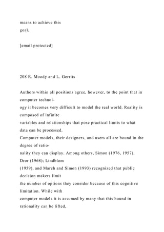 means to achieve this
goal.
[email protected]
208 R. Moody and L. Gerrits
Authors within all positions agree, however, to the point that in
computer technol-
ogy it becomes very difficult to model the real world. Reality is
composed of infinite
variables and relationships that pose practical limits to what
data can be processed.
Computer models, their designers, and users all are bound in the
degree of ratio-
nality they can display. Among others, Simon (1976, 1957),
Dror (1968); Lindblom
(1959), and March and Simon (1993) recognized that public
decision makers limit
the number of options they consider because of this cognitive
limitation. While with
computer models it is assumed by many that this bound in
rationality can be lifted,
 