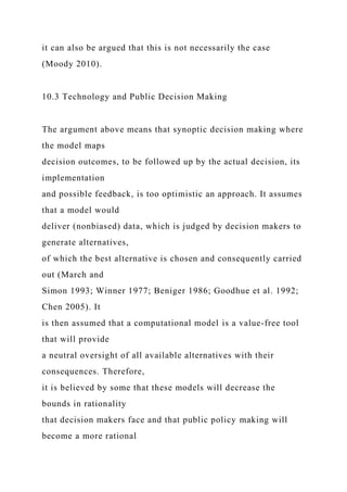it can also be argued that this is not necessarily the case
(Moody 2010).
10.3 Technology and Public Decision Making
The argument above means that synoptic decision making where
the model maps
decision outcomes, to be followed up by the actual decision, its
implementation
and possible feedback, is too optimistic an approach. It assumes
that a model would
deliver (nonbiased) data, which is judged by decision makers to
generate alternatives,
of which the best alternative is chosen and consequently carried
out (March and
Simon 1993; Winner 1977; Beniger 1986; Goodhue et al. 1992;
Chen 2005). It
is then assumed that a computational model is a value-free tool
that will provide
a neutral oversight of all available alternatives with their
consequences. Therefore,
it is believed by some that these models will decrease the
bounds in rationality
that decision makers face and that public policy making will
become a more rational
 