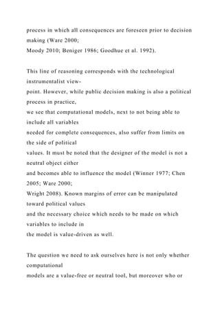 process in which all consequences are foreseen prior to decision
making (Ware 2000;
Moody 2010; Beniger 1986; Goodhue et al. 1992).
This line of reasoning corresponds with the technological
instrumentalist view-
point. However, while public decision making is also a political
process in practice,
we see that computational models, next to not being able to
include all variables
needed for complete consequences, also suffer from limits on
the side of political
values. It must be noted that the designer of the model is not a
neutral object either
and becomes able to influence the model (Winner 1977; Chen
2005; Ware 2000;
Wright 2008). Known margins of error can be manipulated
toward political values
and the necessary choice which needs to be made on which
variables to include in
the model is value-driven as well.
The question we need to ask ourselves here is not only whether
computational
models are a value-free or neutral tool, but moreover who or
 