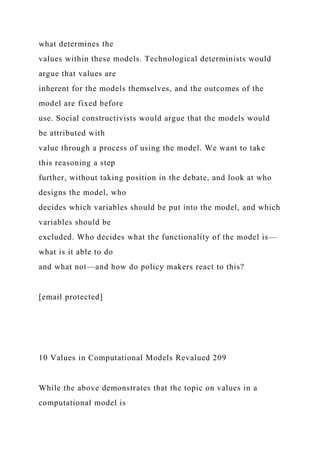 what determines the
values within these models. Technological determinists would
argue that values are
inherent for the models themselves, and the outcomes of the
model are fixed before
use. Social constructivists would argue that the models would
be attributed with
value through a process of using the model. We want to take
this reasoning a step
further, without taking position in the debate, and look at who
designs the model, who
decides which variables should be put into the model, and which
variables should be
excluded. Who decides what the functionality of the model is—
what is it able to do
and what not—and how do policy makers react to this?
[email protected]
10 Values in Computational Models Revalued 209
While the above demonstrates that the topic on values in a
computational model is
 