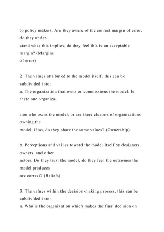 to policy makers. Are they aware of the correct margin of error,
do they under-
stand what this implies, do they feel this is an acceptable
margin? (Margins
of error)
2. The values attributed to the model itself, this can be
subdivided into:
a. The organization that owns or commissions the model. Is
there one organiza-
tion who owns the model, or are there clusters of organizations
owning the
model, if so, do they share the same values? (Ownership)
b. Perceptions and values toward the model itself by designers,
owners, and other
actors. Do they trust the model, do they feel the outcomes the
model produces
are correct? (Beliefs)
3. The values within the decision-making process, this can be
subdivided into:
a. Who is the organization which makes the final decision on
 