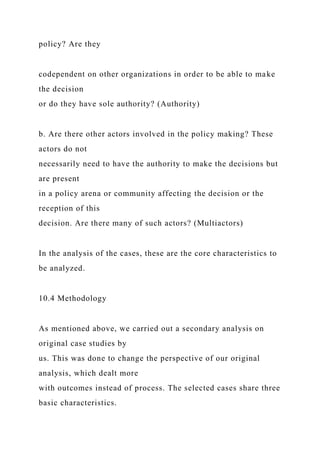 policy? Are they
codependent on other organizations in order to be able to make
the decision
or do they have sole authority? (Authority)
b. Are there other actors involved in the policy making? These
actors do not
necessarily need to have the authority to make the decisions but
are present
in a policy arena or community affecting the decision or the
reception of this
decision. Are there many of such actors? (Multiactors)
In the analysis of the cases, these are the core characteristics to
be analyzed.
10.4 Methodology
As mentioned above, we carried out a secondary analysis on
original case studies by
us. This was done to change the perspective of our original
analysis, which dealt more
with outcomes instead of process. The selected cases share three
basic characteristics.
 