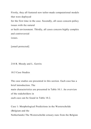 Firstly, they all featured new tailor-made computational models
that were deployed
for the first time in the case. Secondly, all cases concern policy
issues with the natural
or built environment. Thirdly, all cases concern highly complex
and controversial
issues.
[email protected]
210 R. Moody and L. Gerrits
10.5 Case Studies
The case studies are presented in this section. Each case has a
brief introduction. The
main characteristics are presented in Table 10.1. An overview
of the stakeholders in
each case can be found in Table 10.2.
Case 1: Morphological Predictions in the Westerschelde
(Belgium and the
Netherlands) The Westerschelde estuary runs from the Belgian
 