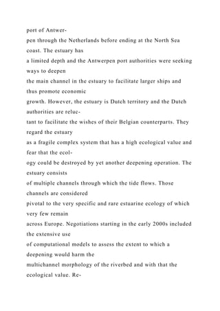 port of Antwer-
pen through the Netherlands before ending at the North Sea
coast. The estuary has
a limited depth and the Antwerpen port authorities were seeking
ways to deepen
the main channel in the estuary to facilitate larger ships and
thus promote economic
growth. However, the estuary is Dutch territory and the Dutch
authorities are reluc-
tant to facilitate the wishes of their Belgian counterparts. They
regard the estuary
as a fragile complex system that has a high ecological value and
fear that the ecol-
ogy could be destroyed by yet another deepening operation. The
estuary consists
of multiple channels through which the tide flows. Those
channels are considered
pivotal to the very specific and rare estuarine ecology of which
very few remain
across Europe. Negotiations starting in the early 2000s included
the extensive use
of computational models to assess the extent to which a
deepening would harm the
multichannel morphology of the riverbed and with that the
ecological value. Re-
 