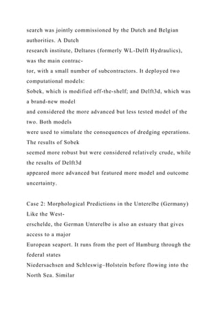 search was jointly commissioned by the Dutch and Belgian
authorities. A Dutch
research institute, Deltares (formerly WL-Delft Hydraulics),
was the main contrac-
tor, with a small number of subcontractors. It deployed two
computational models:
Sobek, which is modified off-the-shelf; and Delft3d, which was
a brand-new model
and considered the more advanced but less tested model of the
two. Both models
were used to simulate the consequences of dredging operations.
The results of Sobek
seemed more robust but were considered relatively crude, while
the results of Delft3d
appeared more advanced but featured more model and outcome
uncertainty.
Case 2: Morphological Predictions in the Unterelbe (Germany)
Like the West-
erschelde, the German Unterelbe is also an estuary that gives
access to a major
European seaport. It runs from the port of Hamburg through the
federal states
Niedersachsen and Schleswig–Holstein before flowing into the
North Sea. Similar
 
