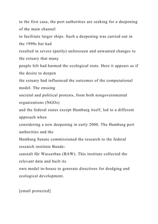 to the first case, the port authorities are seeking for a deepening
of the main channel
to facilitate larger ships. Such a deepening was carried out in
the 1990s but had
resulted in severe (partly) unforeseen and unwanted changes to
the estuary that many
people felt had harmed the ecological state. Here it appears as if
the desire to deepen
the estuary had influenced the outcomes of the computational
model. The ensuing
societal and political protests, from both nongovernmental
organizations (NGOs)
and the federal states except Hamburg itself, led to a different
approach when
considering a new deepening in early 2000. The Hamburg port
authorities and the
Hamburg Senate commissioned the research to the federal
research institute Bunde-
sanstalt für Wasserbau (BAW). This institute collected the
relevant data and built its
own model in-house to generate directions for dredging and
ecological development.
[email protected]
 