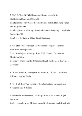 2 ARGE-Elbe, BUND Hamburg, Bundesanstalt für
Stadtentwicklung und Umwelt,
Bundesanstalt für Wasserbau und Schifffahrt, Hamburg Hafen
und Logistik AG,
Hamburg Port Authority, Handelskammer Hamburg, Landkreis
Stade, NABU
Hamburg, Rettet die Elbe, Senat Hamburg
3 Ministerie van Verkeer en Waterstaat, Rijkswaterstaat,
Taskforce Management
Overstromingen, Municipalities Netherlands, Gemeenten
Municipalities
Germany, Waterboards, Citizens, Royal Haskoning, Provinces
Germany
4 City of London, Transport for London, Citizens, National
Alliance against Tolls
5 Friedrich Loeffler Institute, Bundeslanden, Universities,
Veterinarians, Citizens
6 Provinces Netherlands, Municipalities Netherlands,Rijks
Instituut
Volksgezondheid en Milieu, Landelijk Meetnet Luchtkwaliteit,
 