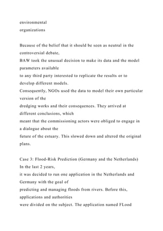 environmental
organizations
Because of the belief that it should be seen as neutral in the
controversial debate,
BAW took the unusual decision to make its data and the model
parameters available
to any third party interested to replicate the results or to
develop different models.
Consequently, NGOs used the data to model their own particular
version of the
dredging works and their consequences. They arrived at
different conclusions, which
meant that the commissioning actors were obliged to engage in
a dialogue about the
future of the estuary. This slowed down and altered the original
plans.
Case 3: Flood-Risk Prediction (Germany and the Netherlands)
In the last 2 years,
it was decided to run one application in the Netherlands and
Germany with the goal of
predicting and managing floods from rivers. Before this,
applications and authorities
were divided on the subject. The application named FLood
 
