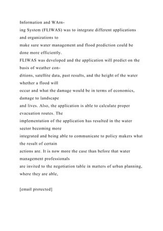 Information and WArn-
ing System (FLIWAS) was to integrate different applications
and organizations to
make sure water management and flood prediction could be
done more efficiently.
FLIWAS was developed and the application will predict on the
basis of weather con-
ditions, satellite data, past results, and the height of the water
whether a flood will
occur and what the damage would be in terms of economics,
damage to landscape
and lives. Also, the application is able to calculate proper
evacuation routes. The
implementation of the application has resulted in the water
sector becoming more
integrated and being able to communicate to policy makers what
the result of certain
actions are. It is now more the case than before that water
management professionals
are invited to the negotiation table in matters of urban planning,
where they are able,
[email protected]
 