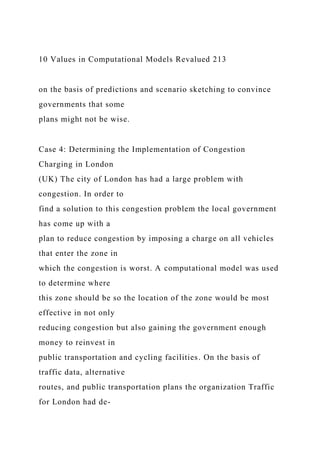 10 Values in Computational Models Revalued 213
on the basis of predictions and scenario sketching to convince
governments that some
plans might not be wise.
Case 4: Determining the Implementation of Congestion
Charging in London
(UK) The city of London has had a large problem with
congestion. In order to
find a solution to this congestion problem the local government
has come up with a
plan to reduce congestion by imposing a charge on all vehicles
that enter the zone in
which the congestion is worst. A computational model was used
to determine where
this zone should be so the location of the zone would be most
effective in not only
reducing congestion but also gaining the government enough
money to reinvest in
public transportation and cycling facilities. On the basis of
traffic data, alternative
routes, and public transportation plans the organization Traffic
for London had de-
 