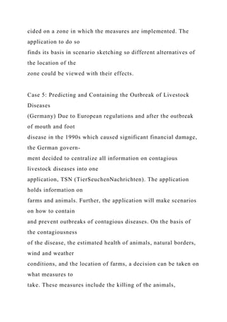 cided on a zone in which the measures are implemented. The
application to do so
finds its basis in scenario sketching so different alternatives of
the location of the
zone could be viewed with their effects.
Case 5: Predicting and Containing the Outbreak of Livestock
Diseases
(Germany) Due to European regulations and after the outbreak
of mouth and foot
disease in the 1990s which caused significant financial damage,
the German govern-
ment decided to centralize all information on contagious
livestock diseases into one
application, TSN (TierSeuchenNachrichten). The application
holds information on
farms and animals. Further, the application will make scenarios
on how to contain
and prevent outbreaks of contagious diseases. On the basis of
the contagiousness
of the disease, the estimated health of animals, natural borders,
wind and weather
conditions, and the location of farms, a decision can be taken on
what measures to
take. These measures include the killing of the animals,
 