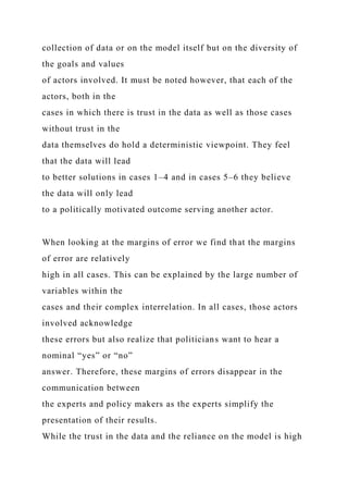 collection of data or on the model itself but on the diversity of
the goals and values
of actors involved. It must be noted however, that each of the
actors, both in the
cases in which there is trust in the data as well as those cases
without trust in the
data themselves do hold a deterministic viewpoint. They feel
that the data will lead
to better solutions in cases 1–4 and in cases 5–6 they believe
the data will only lead
to a politically motivated outcome serving another actor.
When looking at the margins of error we find that the margins
of error are relatively
high in all cases. This can be explained by the large number of
variables within the
cases and their complex interrelation. In all cases, those actors
involved acknowledge
these errors but also realize that politicians want to hear a
nominal “yes” or “no”
answer. Therefore, these margins of errors disappear in the
communication between
the experts and policy makers as the experts simplify the
presentation of their results.
While the trust in the data and the reliance on the model is high
 