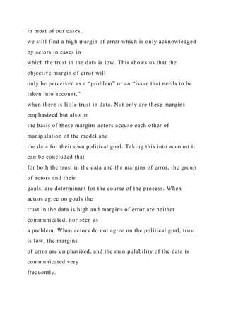 in most of our cases,
we still find a high margin of error which is only acknowledged
by actors in cases in
which the trust in the data is low. This shows us that the
objective margin of error will
only be perceived as a “problem” or an “issue that needs to be
taken into account,”
when there is little trust in data. Not only are these margins
emphasized but also on
the basis of these margins actors accuse each other of
manipulation of the model and
the data for their own political goal. Taking this into account it
can be concluded that
for both the trust in the data and the margins of error, the group
of actors and their
goals, are determinant for the course of the process. When
actors agree on goals the
trust in the data is high and margins of error are neither
communicated, nor seen as
a problem. When actors do not agree on the political goal, trust
is low, the margins
of error are emphasized, and the manipulability of the data is
communicated very
frequently.
 