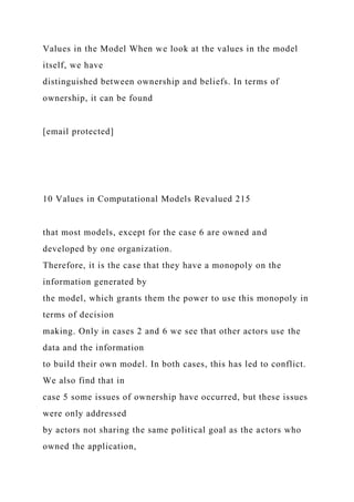 Values in the Model When we look at the values in the model
itself, we have
distinguished between ownership and beliefs. In terms of
ownership, it can be found
[email protected]
10 Values in Computational Models Revalued 215
that most models, except for the case 6 are owned and
developed by one organization.
Therefore, it is the case that they have a monopoly on the
information generated by
the model, which grants them the power to use this monopoly in
terms of decision
making. Only in cases 2 and 6 we see that other actors use the
data and the information
to build their own model. In both cases, this has led to conflict.
We also find that in
case 5 some issues of ownership have occurred, but these issues
were only addressed
by actors not sharing the same political goal as the actors who
owned the application,
 