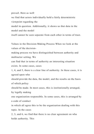 prevail. Here as well
we find that actors individually hold a fairly deterministic
viewpoint regarding the
model in question. Additionally, it shows us that data in the
model and the model
itself cannot be seen separate from each other in terms of trust.
Values in the Decision-Making Process When we look at the
values of the decision-
making process we have distinguished between authority and
multiactor setting. We
can find that in terms of authority an interesting situation
exists. In some cases, cases
1, 4, and 5, there is a clear line of authority. In these cases, it is
agreed upon who
should provide the data, the model, and the results on the basis
of which policy
should be made. In most cases, this is institutionally arranged,
by legally making
one organization responsible. In some cases, this is arranged by
a code of conduct
in which all agree this to be the organization dealing with this
topic. In the cases
2, 3, and 6, we find that there is no clear agreement on who
holds authority. This
 