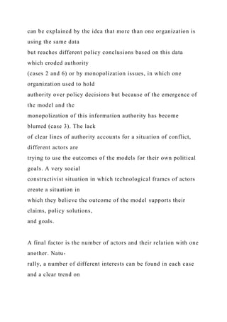 can be explained by the idea that more than one organization is
using the same data
but reaches different policy conclusions based on this data
which eroded authority
(cases 2 and 6) or by monopolization issues, in which one
organization used to hold
authority over policy decisions but because of the emergence of
the model and the
monopolization of this information authority has become
blurred (case 3). The lack
of clear lines of authority accounts for a situation of conflict,
different actors are
trying to use the outcomes of the models for their own political
goals. A very social
constructivist situation in which technological frames of actors
create a situation in
which they believe the outcome of the model supports their
claims, policy solutions,
and goals.
A final factor is the number of actors and their relation with one
another. Natu-
rally, a number of different interests can be found in each case
and a clear trend on
 