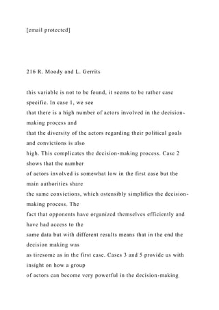 [email protected]
216 R. Moody and L. Gerrits
this variable is not to be found, it seems to be rather case
specific. In case 1, we see
that there is a high number of actors involved in the decision-
making process and
that the diversity of the actors regarding their political goals
and convictions is also
high. This complicates the decision-making process. Case 2
shows that the number
of actors involved is somewhat low in the first case but the
main authorities share
the same convictions, which ostensibly simplifies the decision-
making process. The
fact that opponents have organized themselves efficiently and
have had access to the
same data but with different results means that in the end the
decision making was
as tiresome as in the first case. Cases 3 and 5 provide us with
insight on how a group
of actors can become very powerful in the decision-making
 