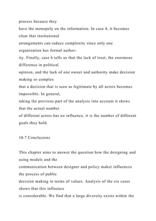 process because they
have the monopoly on the information. In case 4, it becomes
clear that institutional
arrangements can reduce complexity since only one
organization has formal author-
ity. Finally, case 6 tells us that the lack of trust, the enormous
difference in political
opinion, and the lack of one owner and authority make decision
making so complex
that a decision that is seen as legitimate by all actors becomes
impossible. In general,
taking the previous part of the analysis into account it shows
that the actual number
of different actors has no influence, it is the number of different
goals they hold.
10.7 Conclusions
This chapter aims to answer the question how the designing and
using models and the
communication between designer and policy maker influences
the process of public
decision making in terms of values. Analysis of the six cases
shows that this influence
is considerable. We find that a large diversity exists within the
 