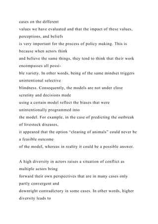 cases on the different
values we have evaluated and that the impact of these values,
perceptions, and beliefs
is very important for the process of policy making. This is
because when actors think
and believe the same things, they tend to think that their work
encompasses all possi-
ble variety. In other words, being of the same mindset triggers
unintentional selective
blindness. Consequently, the models are not under close
scrutiny and decisions made
using a certain model reflect the biases that were
unintentionally programmed into
the model. For example, in the case of predicting the outbreak
of livestock diseases,
it appeared that the option “clearing of animals” could never be
a feasible outcome
of the model, whereas in reality it could be a possible answer.
A high diversity in actors raises a situation of conflict as
multiple actors bring
forward their own perspectives that are in many cases only
partly convergent and
downright contradictory in some cases. In other words, higher
diversity leads to
 