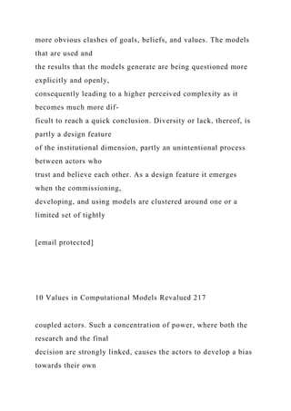 more obvious clashes of goals, beliefs, and values. The models
that are used and
the results that the models generate are being questioned more
explicitly and openly,
consequently leading to a higher perceived complexity as it
becomes much more dif-
ficult to reach a quick conclusion. Diversity or lack, thereof, is
partly a design feature
of the institutional dimension, partly an unintentional process
between actors who
trust and believe each other. As a design feature it emerges
when the commissioning,
developing, and using models are clustered around one or a
limited set of tightly
[email protected]
10 Values in Computational Models Revalued 217
coupled actors. Such a concentration of power, where both the
research and the final
decision are strongly linked, causes the actors to develop a bias
towards their own
 