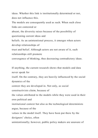 ideas. Whether this link is institutionally determined or not,
does not influence this.
The models are consequently used as such. When such close
links are contested or
absent, the diversity raises because of the possibility of
questioning current ideas and
beliefs. As an unintentional process, it emerges when actors
develop relationships of
trust and belief. Although actors are not aware of it, such
relationships still promote
convergence of thinking, thus decreasing contradictory ideas.
If anything, the current research shows that models and data
never speak for
itself. On the contrary, they are heavily influenced by the social
dynamics of the
context they are developed in. Not only, as social
constructivists claim, because of
the values attributed to the models while they were used in their
own political and
institutional context but also as the technological determinists
argue, because of the
values in the model itself. They have been put there by the
designers’ choice, often
unintentionally; however, public policy makers are unaware of
 