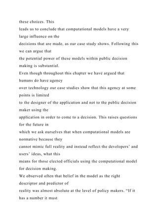 these choices. This
leads us to conclude that computational models have a very
large influence on the
decisions that are made, as our case study shows. Following this
we can argue that
the potential power of these models within public decision
making is substantial.
Even though throughout this chapter we have argued that
humans do have agency
over technology our case studies show that this agency at some
points is limited
to the designer of the application and not to the public decision
maker using the
application in order to come to a decision. This raises questions
for the future in
which we ask ourselves that when computational models are
normative because they
cannot mimic full reality and instead reflect the developers’ and
users’ ideas, what this
means for those elected officials using the computational model
for decision making.
We observed often that belief in the model as the right
descriptor and predictor of
reality was almost absolute at the level of policy makers. “If it
has a number it must
 