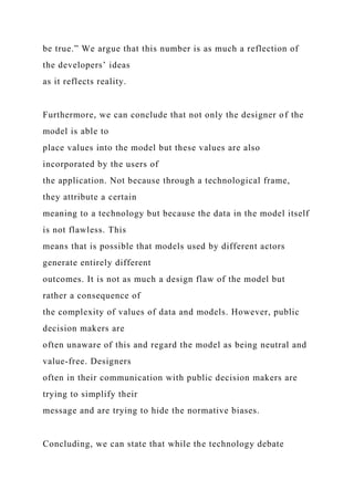 be true.” We argue that this number is as much a reflection of
the developers’ ideas
as it reflects reality.
Furthermore, we can conclude that not only the designer of the
model is able to
place values into the model but these values are also
incorporated by the users of
the application. Not because through a technological frame,
they attribute a certain
meaning to a technology but because the data in the model itself
is not flawless. This
means that is possible that models used by different actors
generate entirely different
outcomes. It is not as much a design flaw of the model but
rather a consequence of
the complexity of values of data and models. However, public
decision makers are
often unaware of this and regard the model as being neutral and
value-free. Designers
often in their communication with public decision makers are
trying to simplify their
message and are trying to hide the normative biases.
Concluding, we can state that while the technology debate
 