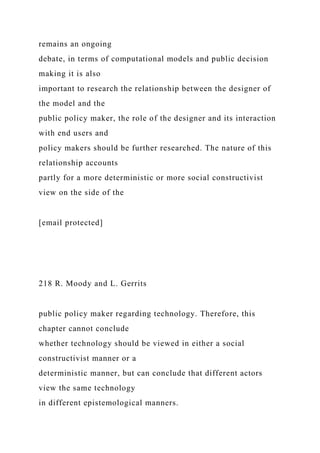 remains an ongoing
debate, in terms of computational models and public decision
making it is also
important to research the relationship between the designer of
the model and the
public policy maker, the role of the designer and its interaction
with end users and
policy makers should be further researched. The nature of this
relationship accounts
partly for a more deterministic or more social constructivist
view on the side of the
[email protected]
218 R. Moody and L. Gerrits
public policy maker regarding technology. Therefore, this
chapter cannot conclude
whether technology should be viewed in either a social
constructivist manner or a
deterministic manner, but can conclude that different actors
view the same technology
in different epistemological manners.
 