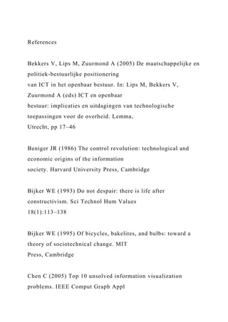 References
Bekkers V, Lips M, Zuurmond A (2005) De maatschappelijke en
politiek-bestuurlijke positionering
van ICT in het openbaar bestuur. In: Lips M, Bekkers V,
Zuurmond A (eds) ICT en openbaar
bestuur: implicaties en uitdagingen van technologische
toepassingen voor de overheid. Lemma,
Utrecht, pp 17–46
Beniger JR (1986) The control revolution: technological and
economic origins of the information
society. Harvard University Press, Cambridge
Bijker WE (1993) Do not despair: there is life after
constructivism. Sci Technol Hum Values
18(1):113–138
Bijker WE (1995) Of bicycles, bakelites, and bulbs: toward a
theory of sociotechnical change. MIT
Press, Cambridge
Chen C (2005) Top 10 unsolved information visualization
problems. IEEE Comput Graph Appl
 
