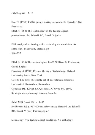 July/August: 12–16
Dror Y (1968) Public policy making reexamined. Chandler, San
Francisco
Ellul J (1954) The ‘autonomy’ of the technological
phenomenon. In: Scharff RC, Dusek V (eds)
Philosophy of technology: the technological condition. An
anthology. Blackwell, Malden. pp
386–397
Ellul J (1990) The technological bluff. William B. Eerdmans,
Grand Rapids
Feenberg A (1991) Critical theory of technology. Oxford
University Press, New York
Gerrits L (2008) The gentle art of coevolution. Erasmus
Universiteit Rotterdam, Rotterdam
Goodhue DL, Kirsch LJ, Quillard JA, Wybo MD (1992)
Strategic data planning: lessons from the
field. MIS Quart 16(1):11–35
Heilbroner RL (1967) Do machines make history? In: Scharff
RC, Dusek V (eds) Philosophy of
technology. The technological condition. An anthology.
 