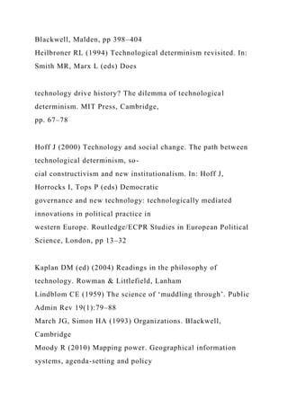 Blackwell, Malden, pp 398–404
Heilbroner RL (1994) Technological determinism revisited. In:
Smith MR, Marx L (eds) Does
technology drive history? The dilemma of technological
determinism. MIT Press, Cambridge,
pp. 67–78
Hoff J (2000) Technology and social change. The path between
technological determinism, so-
cial constructivism and new institutionalism. In: Hoff J,
Horrocks I, Tops P (eds) Democratic
governance and new technology: technologically mediated
innovations in political practice in
western Europe. Routledge/ECPR Studies in European Political
Science, London, pp 13–32
Kaplan DM (ed) (2004) Readings in the philosophy of
technology. Rowman & Littlefield, Lanham
Lindblom CE (1959) The science of ‘muddling through’. Public
Admin Rev 19(1):79–88
March JG, Simon HA (1993) Organizations. Blackwell,
Cambridge
Moody R (2010) Mapping power. Geographical information
systems, agenda-setting and policy
 