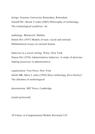 design. Erasmus University Rotterdam, Rotterdam
Scharff RC, Dusek V (eds) (2003) Philosophy of technology.
The technological condition. An
anthology. Blackwell, Malden
Simon HA (1957) Models of man: social and rational.
Mathematical essays on rational human
behavior in a social setting. Wiley, New York
Simon HA (1976) Administrative behavior. A study of decision-
making processes in administrative
organization. Free Press, New York
Smith MR, Marx L (eds) (1994) Does technology drive history?
The dilemma of technological
determinism. MIT Press, Cambridge
[email protected]
10 Values in Computational Models Revalued 219
 