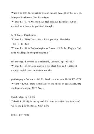 Ware C (2000) Information visualization: perception for design.
Morgan Kaufmann, San Francisco
Winner L (1977) Autonomous technology: Technics-out-of-
control as a theme in political thought.
MIT Press, Cambridge
Winner L (1980) Do artifacts have politics? Daedalus
109(1):121–138
Winner L (1983) Technologies as forms of life. In: Kaplan DM
(ed) Readings in the philosophy of
technology. Rowman & Littlefield, Lanham, pp 103–113
Winner L (1993) Upon opening the black box and finding it
empty: social constructivism and the
philosophy of science. Sci Technol Hum Values 18(3):362–378
Wright R (2008) Data visualization In: Fuller M (eds) Software
studies: a lexicon. MIT Press,
Cambridge, pp 78–86
Zuboff S (1988) In the age of the smart machine: the future of
work and power. Basic, New York
[email protected]
 